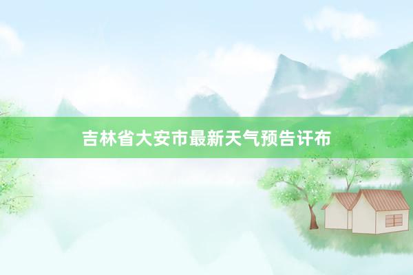 吉林省大安市最新天气预告讦布